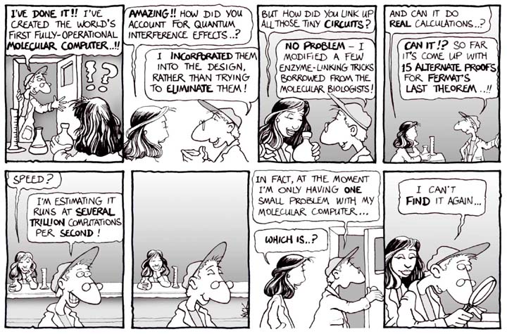 A cartoon.  A fellow enters a lab where a woman is sitting at a table with a graduated cylinder, an Erlenmeyer flask and she is holding a round bottom flask.  He says 'I've done it!!' I've created the world's first fully-operational molecular computer ..!!' She is puzzled and then says 'Amazing!!  How did you account for quantum interference effects..?' He says 'I incorpporated them into the design rather than trying to eliminate them!' She responds 'But how did you link up all those tiny circuits?' 'No problem-I modified a few enzyme-linking tricks borrowed from the molecular biologists!' 'And can it do real calculations?' 'Can it!?  So far it's come up with 15 alternate proofs for Fermat's last theorem ..!!' 'Speed?' 'I'm estimating it runs at several trillion computations per second'.  They both stop and smile.  He then says 'In fact, at the moment I'm only having one small problem with my molecular computer...' 'Which is..?' He is holds a magnifying glass and says 'I can't find it again...'